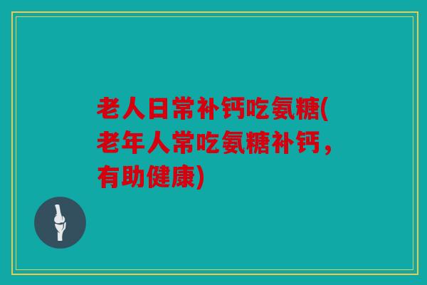 老人日常补钙吃氨糖(老年人常吃氨糖补钙，有助健康)