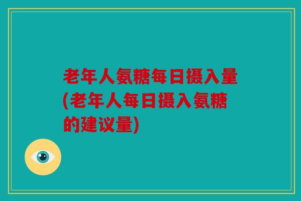 老年人氨糖每日摄入量(老年人每日摄入氨糖的建议量)