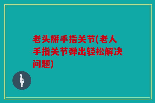 老头掰手指关节(老人手指关节弹出轻松解决问题)
