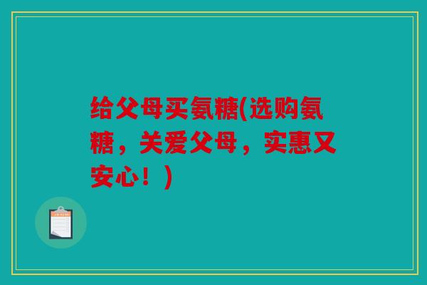 给父母买氨糖(选购氨糖，关爱父母，实惠又安心！)