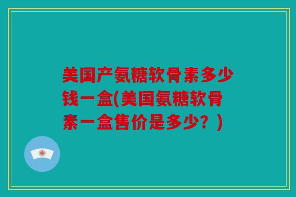 美国产氨糖软骨素多少钱一盒(美国氨糖软骨素一盒售价是多少？)