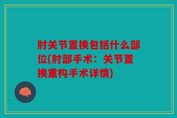 肘关节置换包括什么部位(肘部手术：关节置换重构手术详情)
