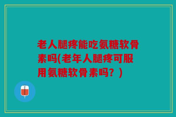 老人腿疼能吃氨糖软骨素吗(老年人腿疼可服用氨糖软骨素吗？)