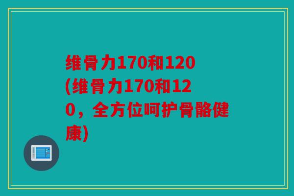 维骨力170和120(维骨力170和120，全方位呵护骨骼健康)