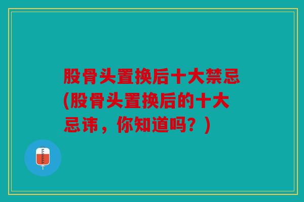 股骨头置换后十大禁忌(股骨头置换后的十大忌讳，你知道吗？)