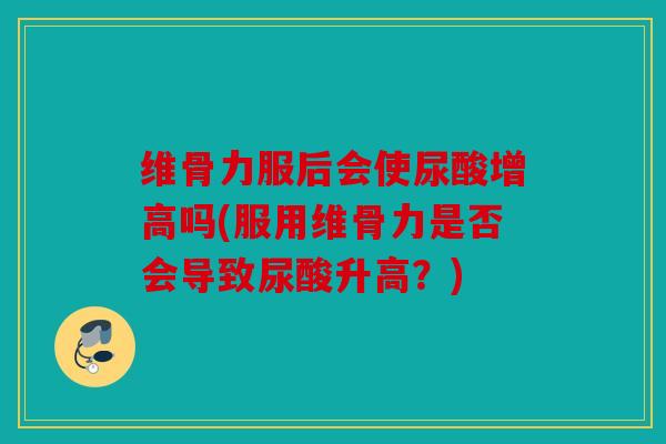维骨力服后会使尿酸增高吗(服用维骨力是否会导致尿酸升高？)