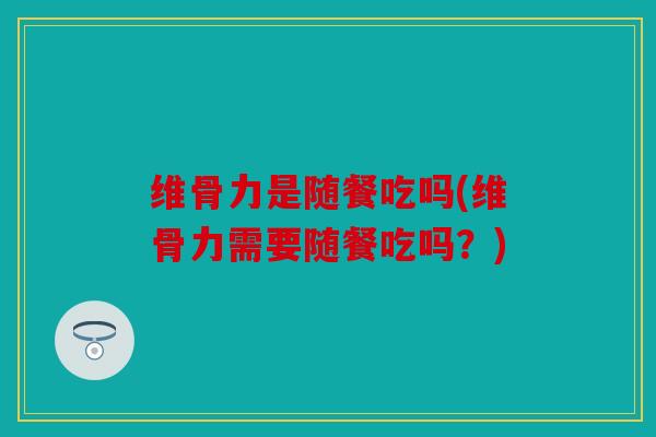 维骨力是随餐吃吗(维骨力需要随餐吃吗？)