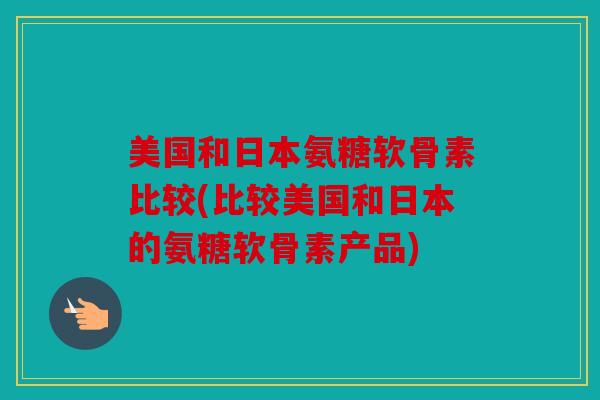 美国和日本氨糖软骨素比较(比较美国和日本的氨糖软骨素产品)