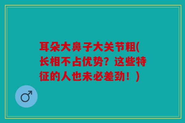 耳朵大鼻子大关节粗(长相不占优势？这些特征的人也未必差劲！)