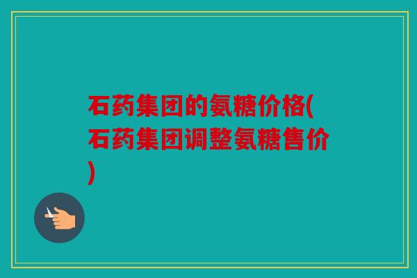 石药集团的氨糖价格(石药集团调整氨糖售价)
