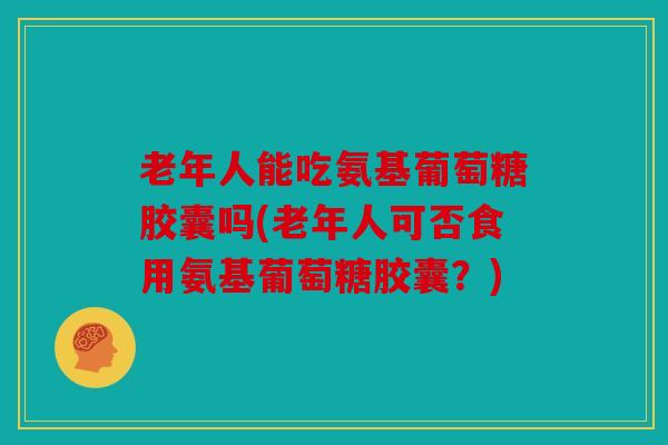 老年人能吃氨基葡萄糖胶囊吗(老年人可否食用氨基葡萄糖胶囊？)