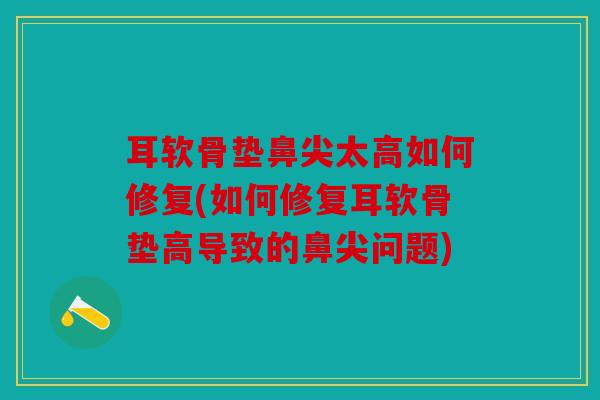 耳软骨垫鼻尖太高如何修复(如何修复耳软骨垫高导致的鼻尖问题)