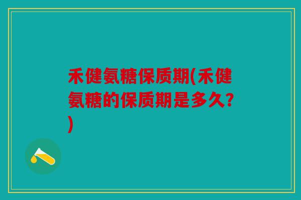 禾健氨糖保质期(禾健氨糖的保质期是多久？)