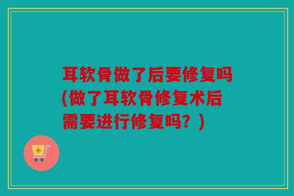 耳软骨做了后要修复吗(做了耳软骨修复术后需要进行修复吗？)