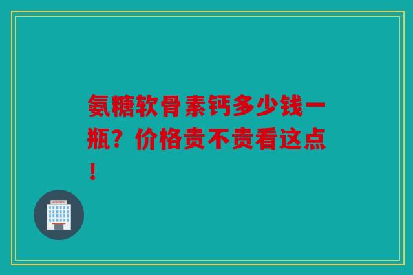 氨糖软骨素钙多少钱一瓶?价格贵不贵看这点!