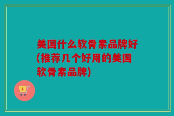 美国什么软骨素品牌好(推荐几个好用的美国软骨素品牌)
