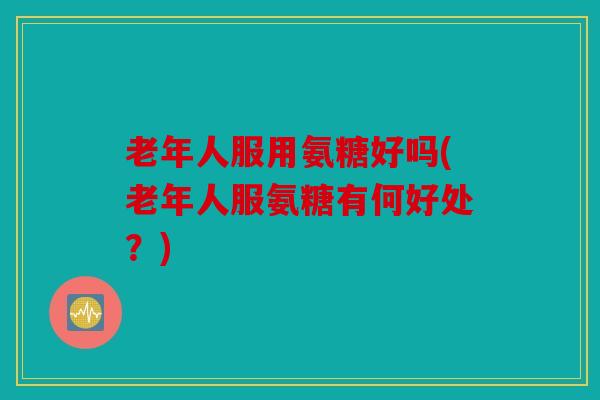 老年人服用氨糖好吗(老年人服氨糖有何好处？)