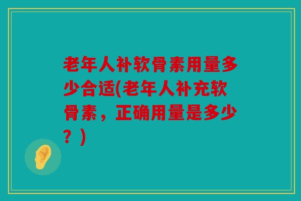老年人补软骨素用量多少合适(老年人补充软骨素，正确用量是多少？)