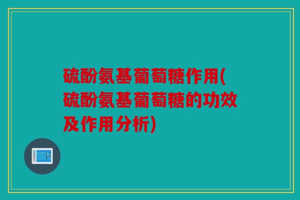 硫酚氨基葡萄糖作用(硫酚氨基葡萄糖的功效及作用分析)