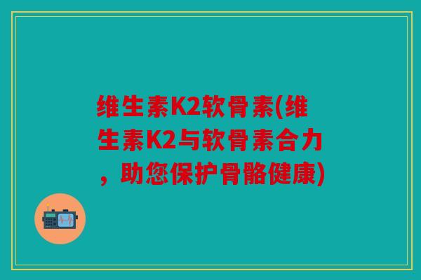 维生素K2软骨素(维生素K2与软骨素合力，助您保护骨骼健康)