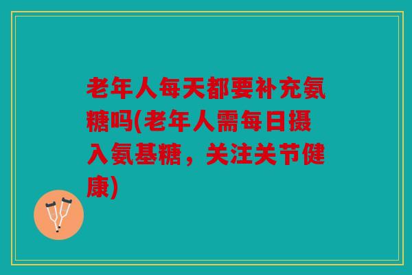老年人每天都要补充氨糖吗(老年人需每日摄入氨基糖，关注关节健康)