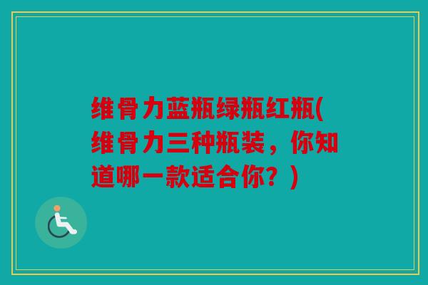维骨力蓝瓶绿瓶红瓶(维骨力三种瓶装，你知道哪一款适合你？)
