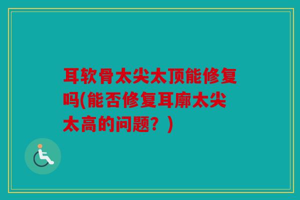 耳软骨太尖太顶能修复吗(能否修复耳廓太尖太高的问题?) 耳软骨太尖太顶能修复吗(能否修复耳廓太尖太高的问题?)