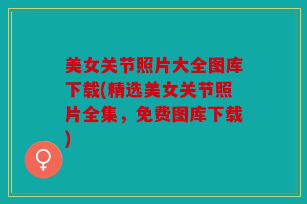 美女关节照片大全图库下载(精选美女关节照片全集,免费图库下载) 美女关节照片大全图库下载(精选美女关节照片全集,免费图库下载)