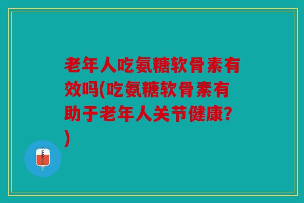 老年人吃氨糖软骨素有效吗(吃氨糖软骨素有助于老年人关节健康？)
