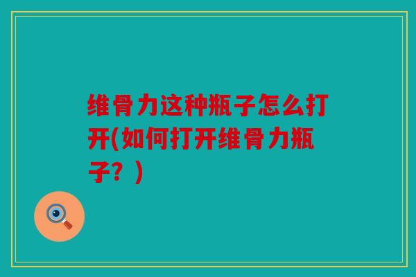 维骨力这种瓶子怎么打开(如何打开维骨力瓶子？)