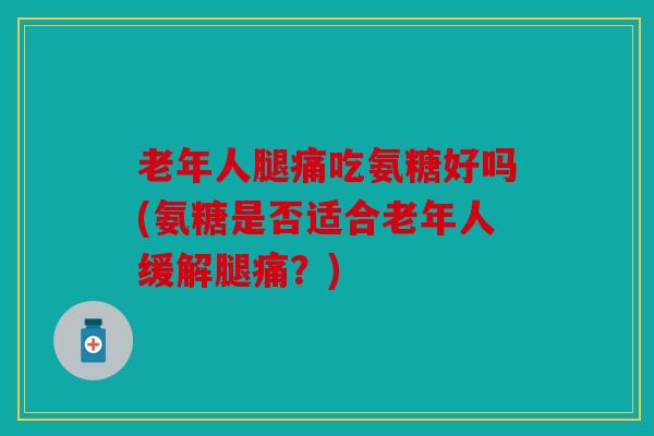 老年人腿痛吃氨糖好吗(氨糖是否适合老年人缓解腿痛？)