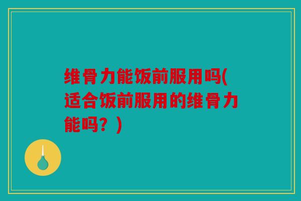 维骨力能饭前服用吗(适合饭前服用的维骨力能吗？)