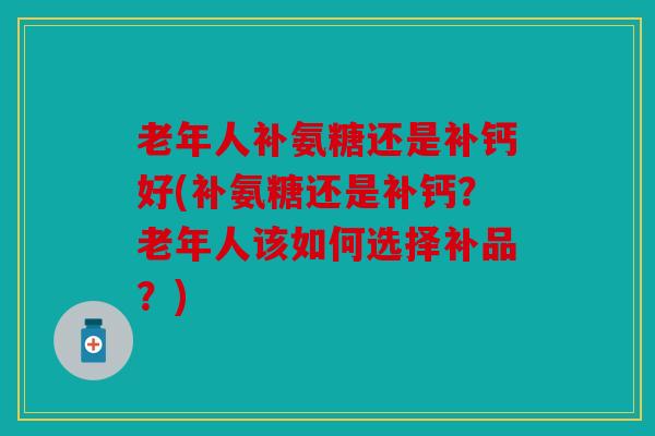 老年人补氨糖还是补钙好(补氨糖还是补钙？老年人该如何选择补品？)