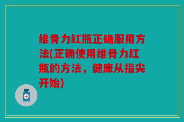 维骨力红瓶正确服用方法(正确使用维骨力红瓶的方法,健康从指尖开始) 维骨力红瓶正确服用方法(正确使用维骨力红瓶的方法,健康从指尖开始)
