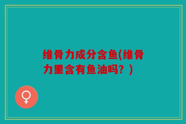维骨力成分含鱼(维骨力里含有鱼油吗？)