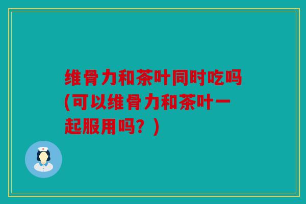 维骨力和茶叶同时吃吗(可以维骨力和茶叶一起服用吗？)