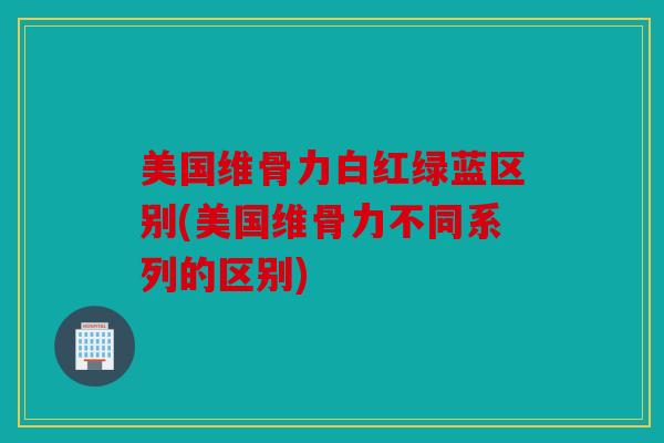 美国维骨力白红绿蓝区别(美国维骨力不同系列的区别)