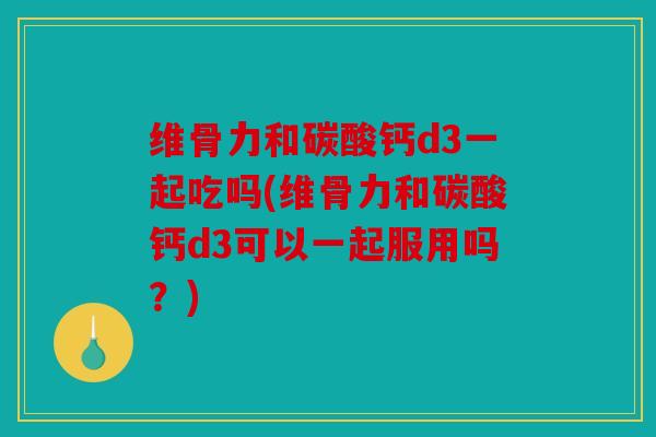 维骨力和碳酸钙d3一起吃吗(维骨力和碳酸钙d3可以一起服用吗？)