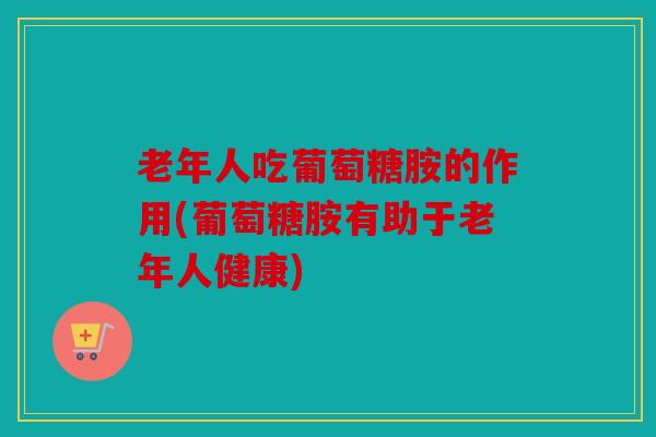 老年人吃葡萄糖胺的作用(葡萄糖胺有助于老年人健康)
