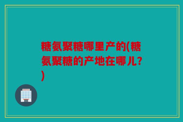 糖氨聚糖哪里产的(糖氨聚糖的产地在哪儿？)