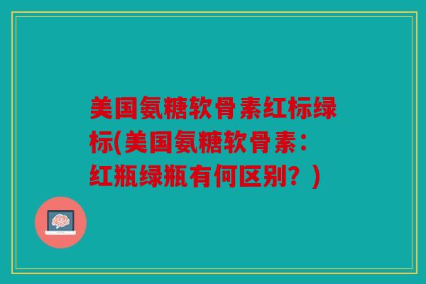 美国氨糖软骨素红标绿标(美国氨糖软骨素：红瓶绿瓶有何区别？)