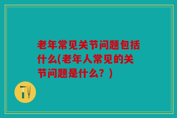 老年常见关节问题包括什么(老年人常见的关节问题是什么？)