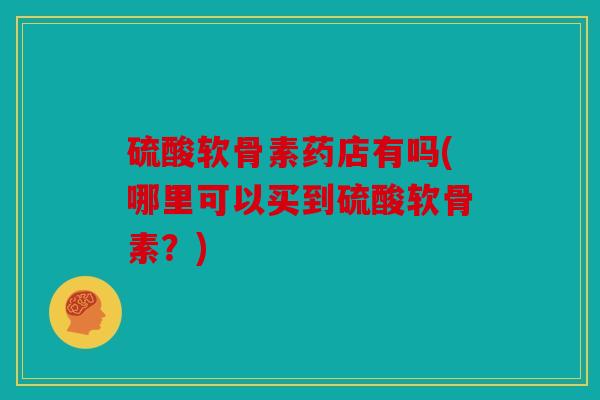 硫酸软骨素药店有吗(哪里可以买到硫酸软骨素？)