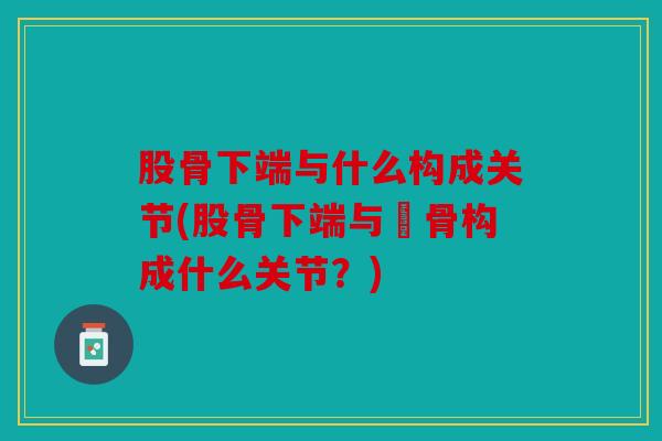 股骨下端与什么构成关节(股骨下端与髕骨构成什么关节？)