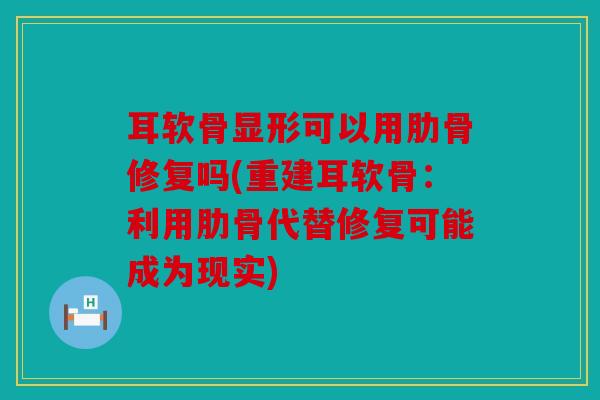耳软骨显形可以用肋骨修复吗(重建耳软骨：利用肋骨代替修复可能成为现实)