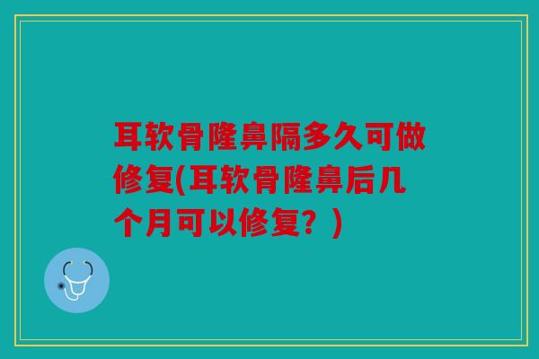 耳软骨隆鼻隔多久可做修复(耳软骨隆鼻后几个月可以修复？)