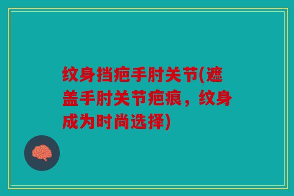 纹身挡疤手肘关节(遮盖手肘关节疤痕，纹身成为时尚选择)