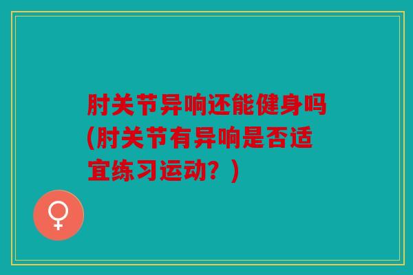 肘关节异响还能健身吗(肘关节有异响是否适宜练习运动？)
