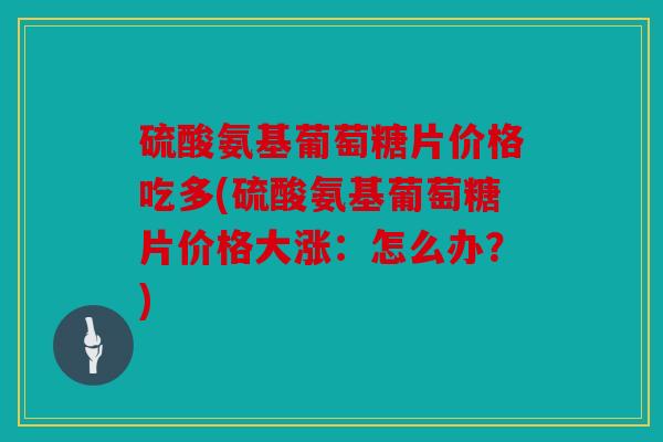 硫酸氨基葡萄糖片价格吃多(硫酸氨基葡萄糖片价格大涨：怎么办？)
