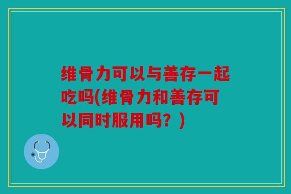 维骨力可以与善存一起吃吗(维骨力和善存可以同时服用吗？)